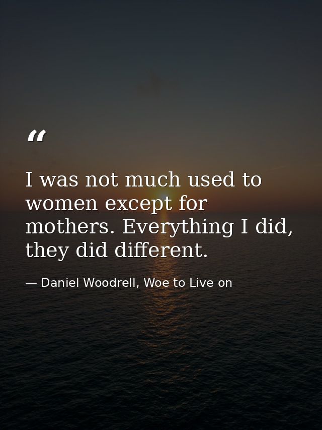 I was not much used to women except for mothers. Everything I did, they did different. — Daniel Woodrell, Woe to Live on