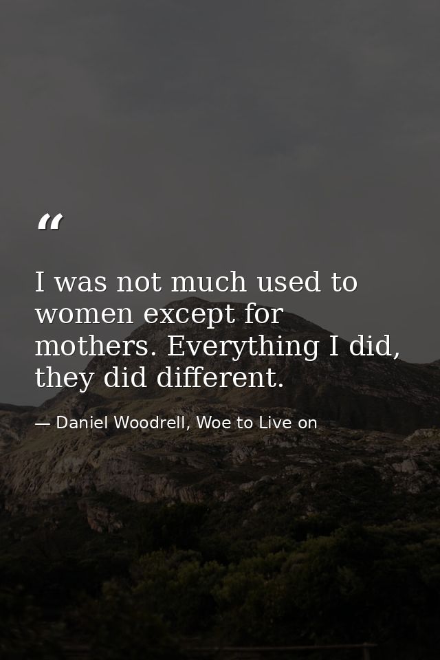 I was not much used to women except for mothers. Everything I did, they did different. — Daniel Woodrell, Woe to Live on
