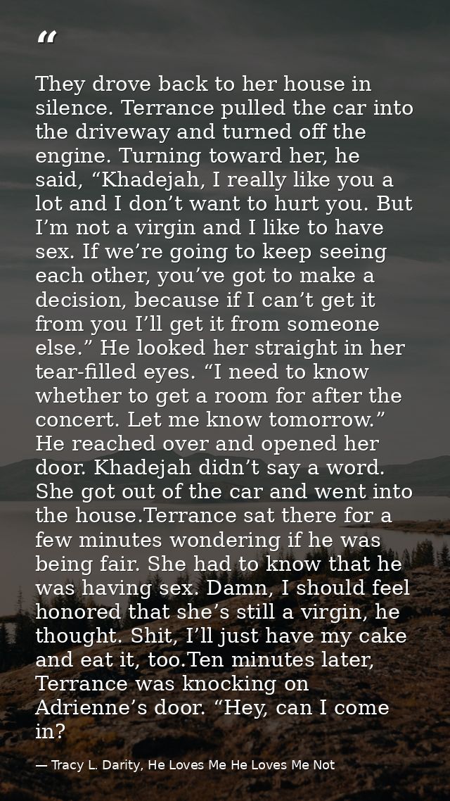 They drove back to her house in silence. Terrance pulled the car into the driveway and turned off the engine. Turning to — Tracy L. Darity, He Loves Me He Loves Me Not