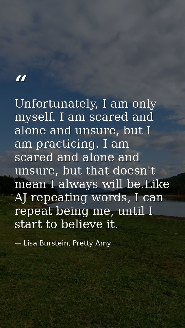 Unfortunately, I am only myself. I am scared and alone and unsure, but I am practicing. I am scared and alone and unsure — Lisa Burstein, Pretty Amy