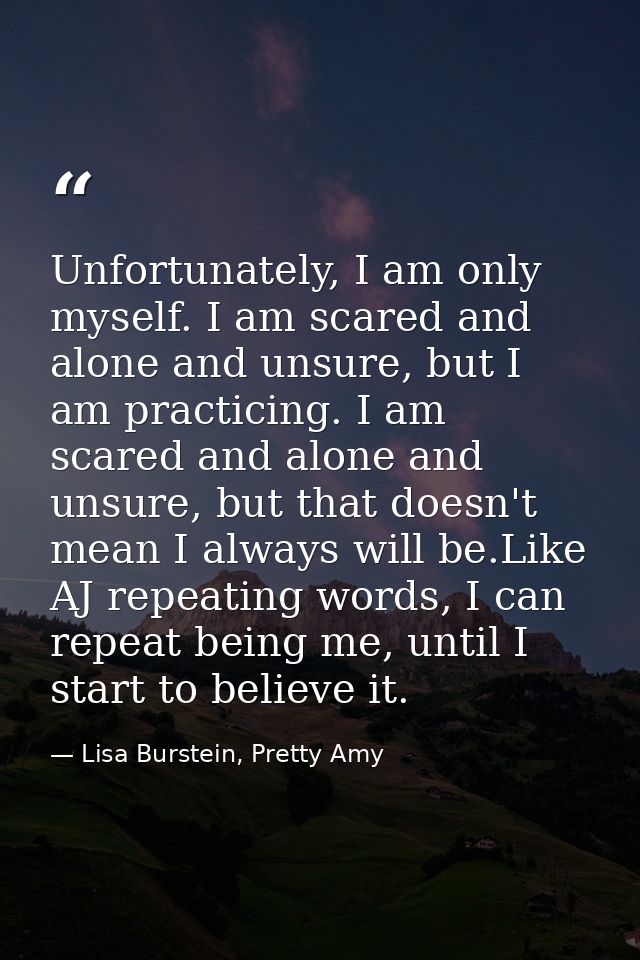 Unfortunately, I am only myself. I am scared and alone and unsure, but I am practicing. I am scared and alone and unsure — Lisa Burstein, Pretty Amy