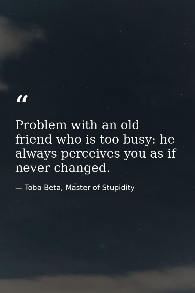 Problem with an old friend who is too busy: he always perceives you as if never changed. — Toba Beta, Master of Stupidity