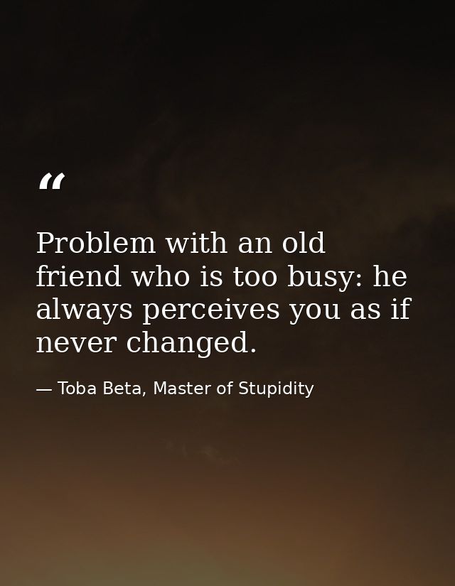 Problem with an old friend who is too busy: he always perceives you as if never changed. — Toba Beta, Master of Stupidity