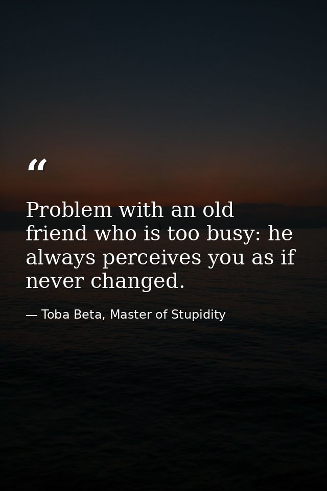 Problem with an old friend who is too busy: he always perceives you as if never changed. — Toba Beta, Master of Stupidity