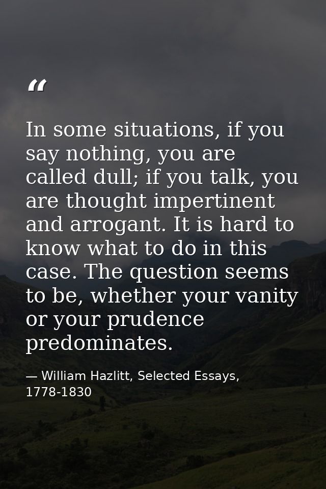 In some situations, if you say nothing, you are called dull; if you talk, you are thought impertinent and arrogant. It i — William Hazlitt, Selected Essays, 1778-1830