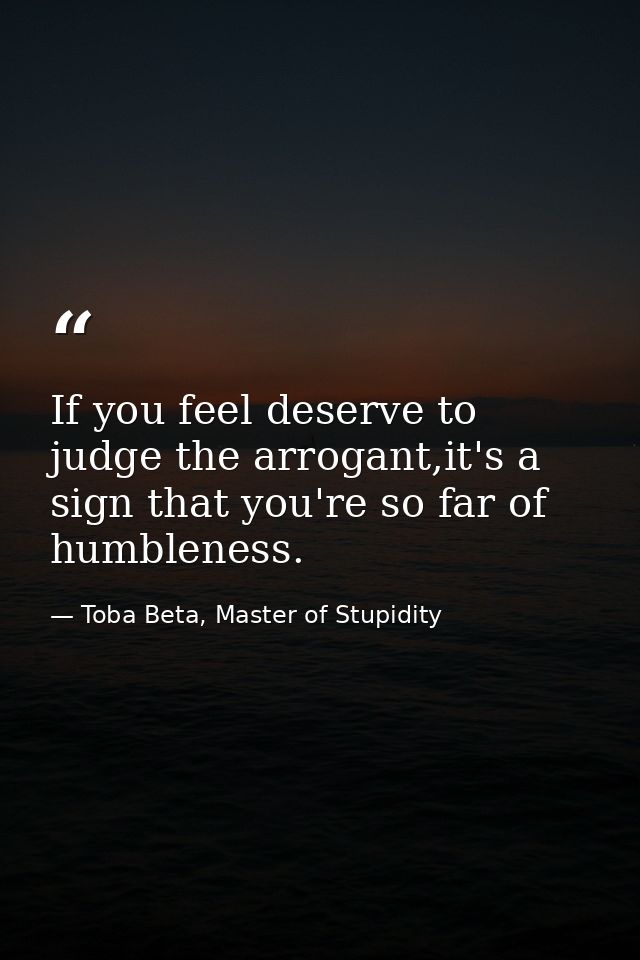 If you feel deserve to judge the arrogant,it's a sign that you're so far of humbleness. — Toba Beta, Master of Stupidity