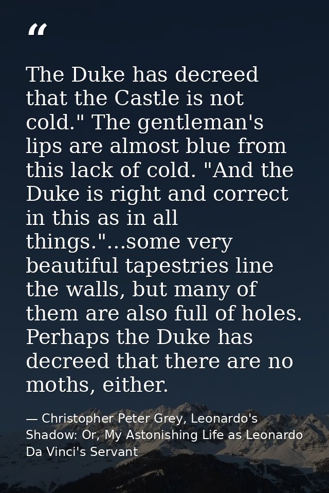 The Duke has decreed that the Castle is not cold." The gentleman's lips are almost blue from this lack of cold. "And the — Christopher Peter Grey, Leonardo's Shadow: Or, My Astonishing Life as Leonardo Da Vinci's Servant