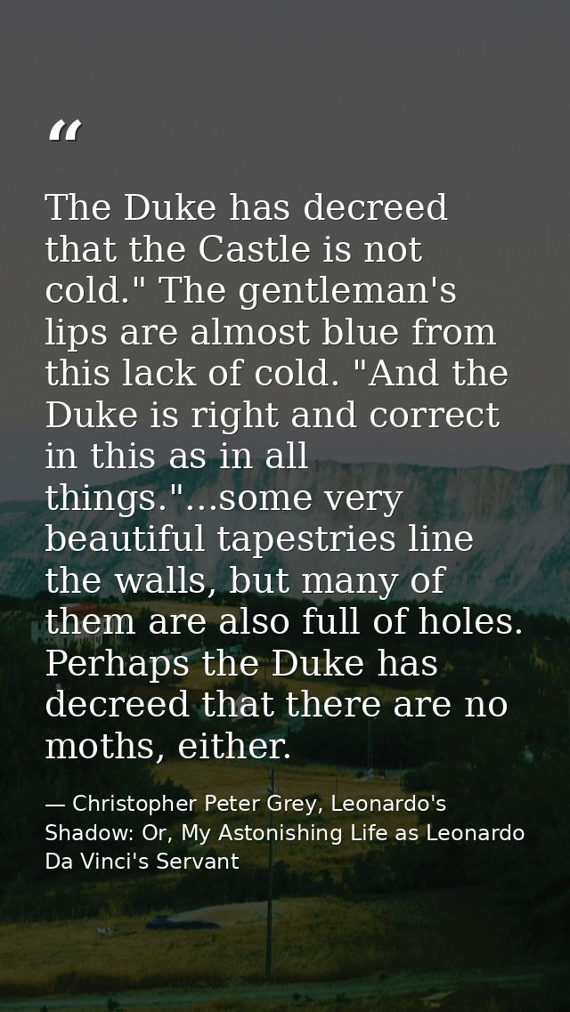 The Duke has decreed that the Castle is not cold." The gentleman's lips are almost blue from this lack of cold. "And the — Christopher Peter Grey, Leonardo's Shadow: Or, My Astonishing Life as Leonardo Da Vinci's Servant
