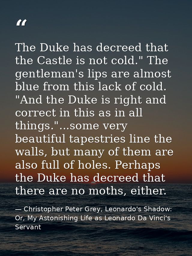 The Duke has decreed that the Castle is not cold." The gentleman's lips are almost blue from this lack of cold. "And the — Christopher Peter Grey, Leonardo's Shadow: Or, My Astonishing Life as Leonardo Da Vinci's Servant