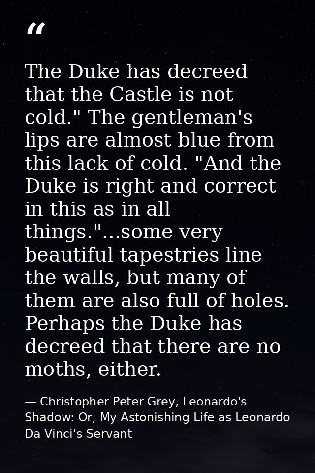 The Duke has decreed that the Castle is not cold." The gentleman's lips are almost blue from this lack of cold. "And the — Christopher Peter Grey, Leonardo's Shadow: Or, My Astonishing Life as Leonardo Da Vinci's Servant