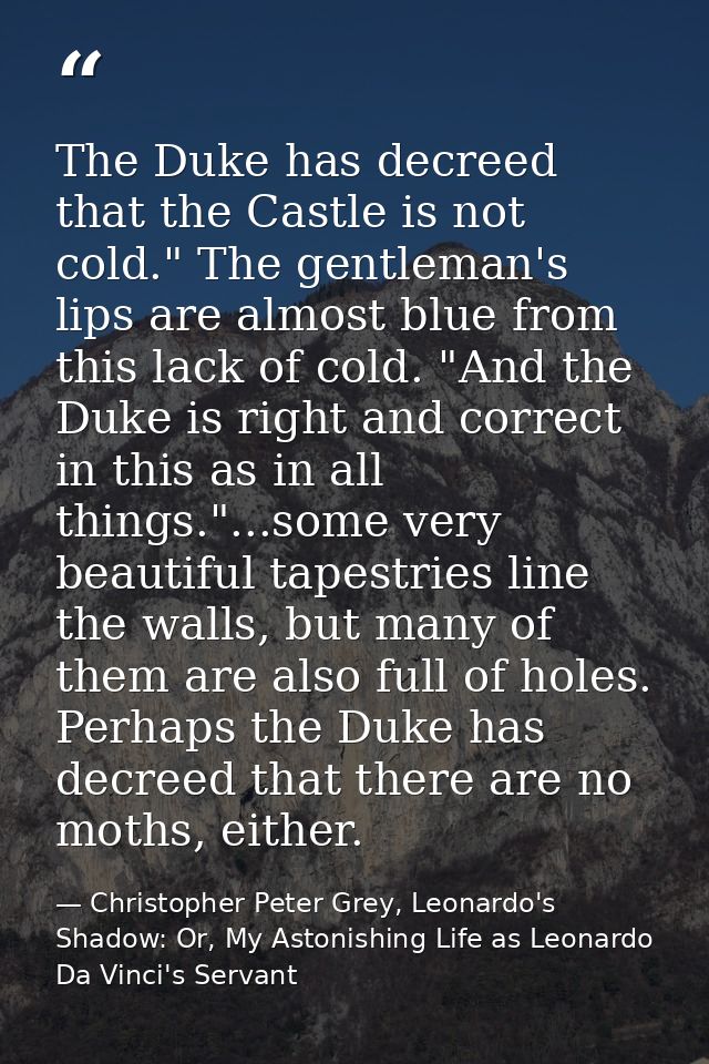The Duke has decreed that the Castle is not cold." The gentleman's lips are almost blue from this lack of cold. "And the — Christopher Peter Grey, Leonardo's Shadow: Or, My Astonishing Life as Leonardo Da Vinci's Servant