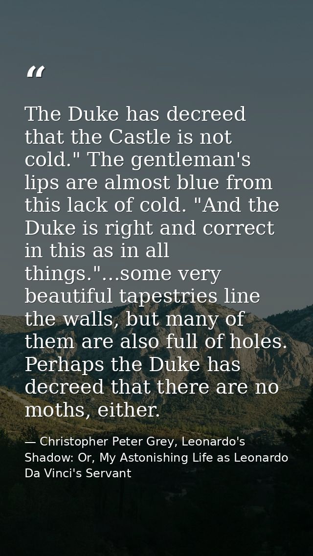 The Duke has decreed that the Castle is not cold." The gentleman's lips are almost blue from this lack of cold. "And the — Christopher Peter Grey, Leonardo's Shadow: Or, My Astonishing Life as Leonardo Da Vinci's Servant