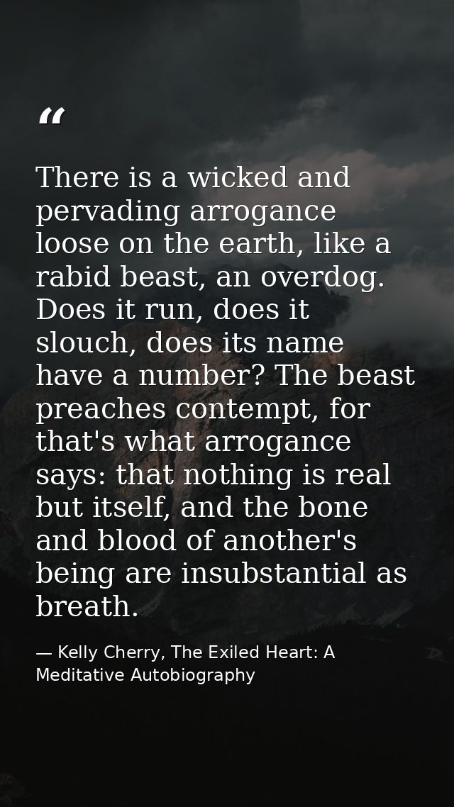 There is a wicked and pervading arrogance loose on the earth, like a rabid beast, an overdog. Does it run, does it slouc — Kelly Cherry, The Exiled Heart: A Meditative Autobiography