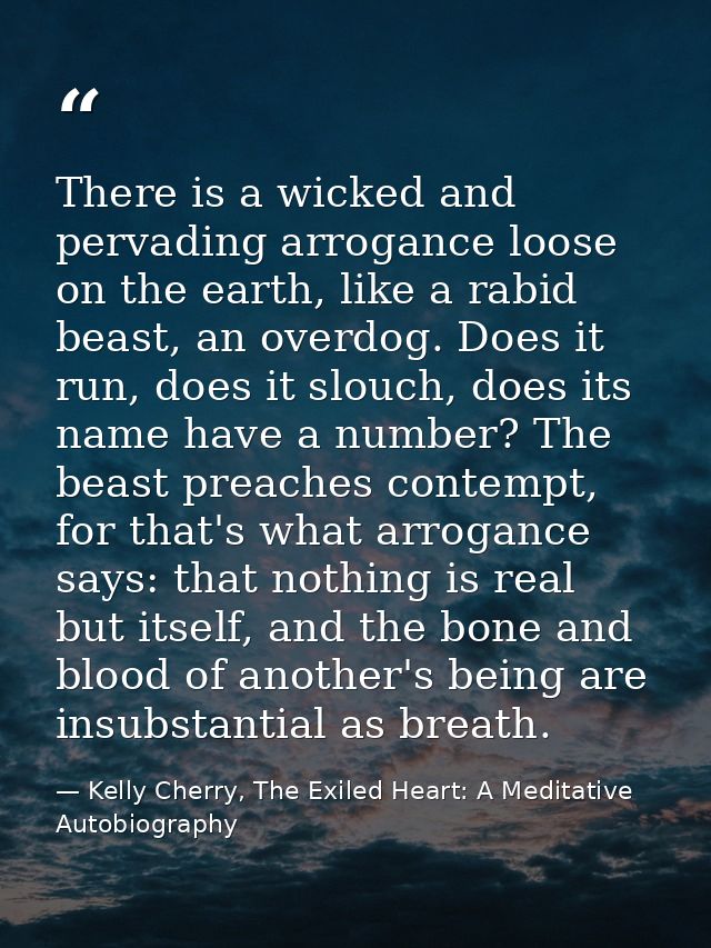 There is a wicked and pervading arrogance loose on the earth, like a rabid beast, an overdog. Does it run, does it slouc — Kelly Cherry, The Exiled Heart: A Meditative Autobiography