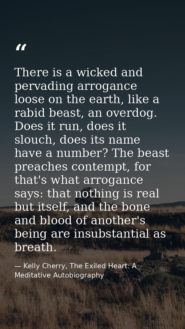 There is a wicked and pervading arrogance loose on the earth, like a rabid beast, an overdog. Does it run, does it slouc — Kelly Cherry, The Exiled Heart: A Meditative Autobiography