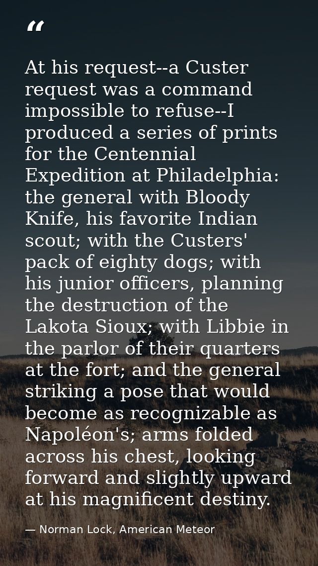 At his request--a Custer request was a command impossible to refuse--I produced a series of prints for the Centennial Ex — Norman Lock, American Meteor