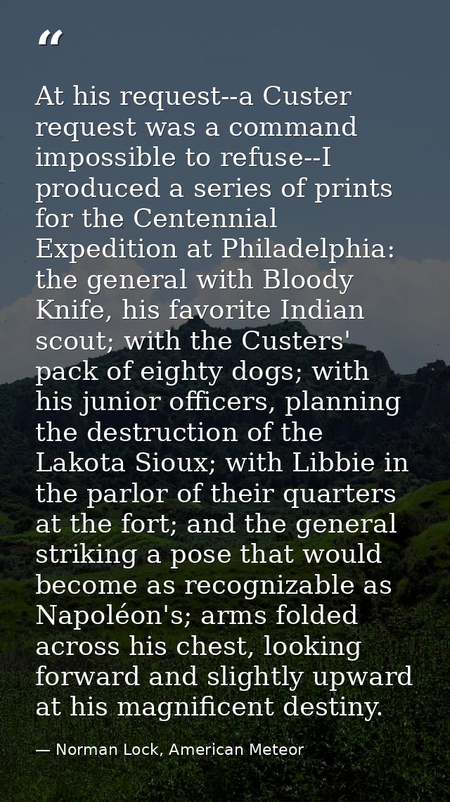 At his request--a Custer request was a command impossible to refuse--I produced a series of prints for the Centennial Ex — Norman Lock, American Meteor