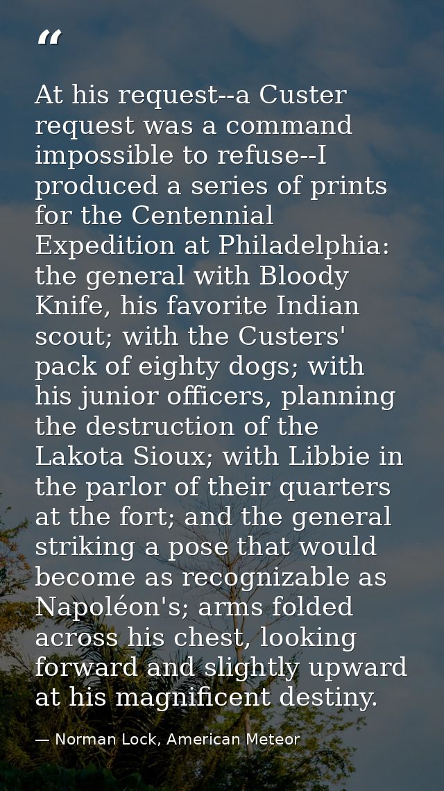 At his request--a Custer request was a command impossible to refuse--I produced a series of prints for the Centennial Ex — Norman Lock, American Meteor