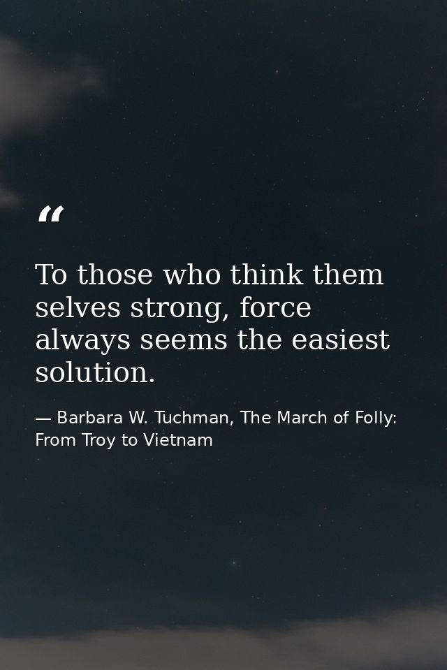 To those who think them selves strong, force always seems the easiest solution. — Barbara W. Tuchman, The March of Folly: From Troy to Vietnam