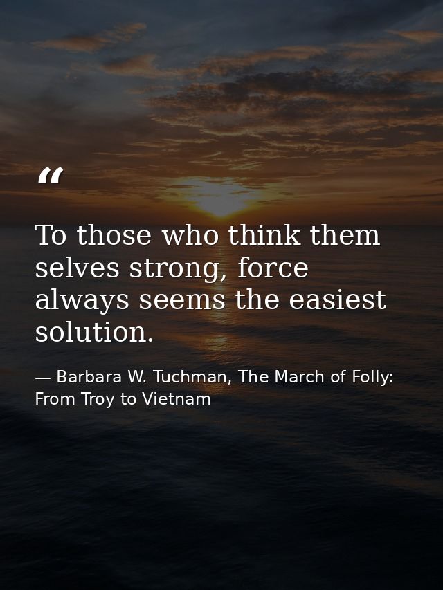To those who think them selves strong, force always seems the easiest solution. — Barbara W. Tuchman, The March of Folly: From Troy to Vietnam
