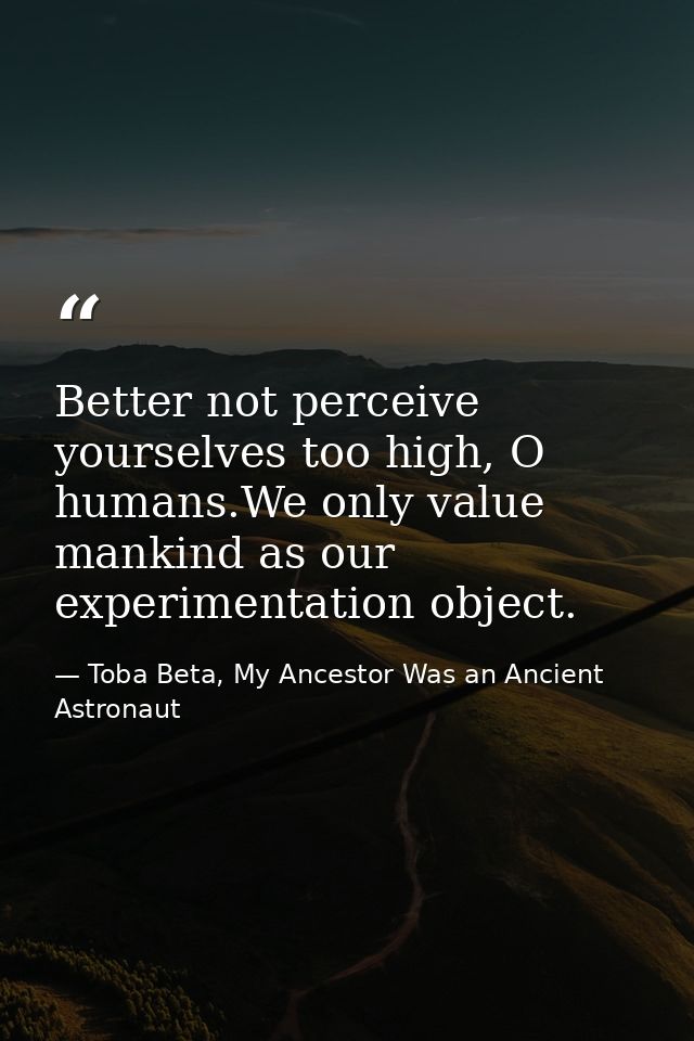 Better not perceive yourselves too high, O humans.We only value mankind as our experimentation object. — Toba Beta, My Ancestor Was an Ancient Astronaut