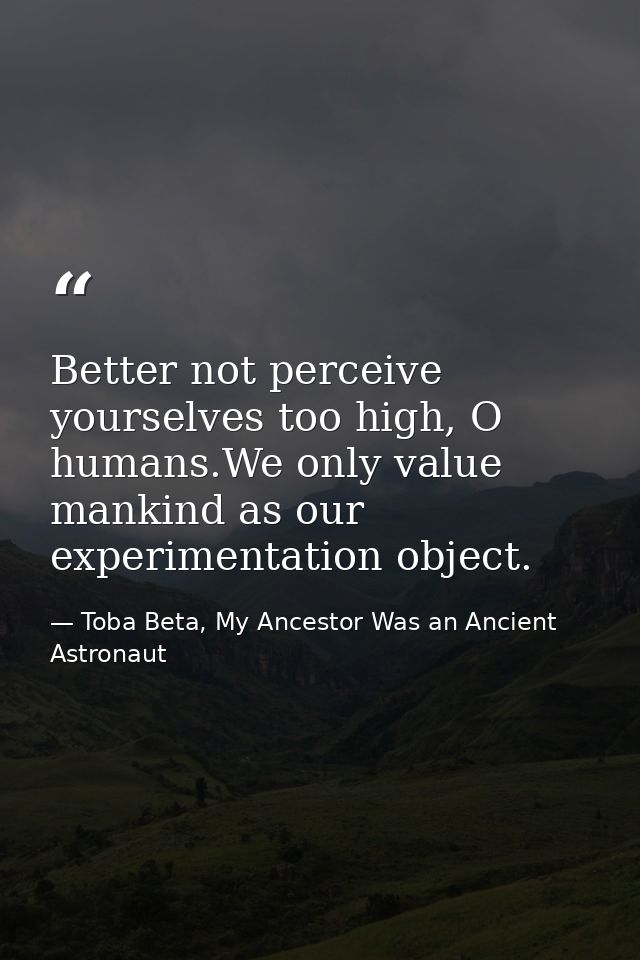 Better not perceive yourselves too high, O humans.We only value mankind as our experimentation object. — Toba Beta, My Ancestor Was an Ancient Astronaut