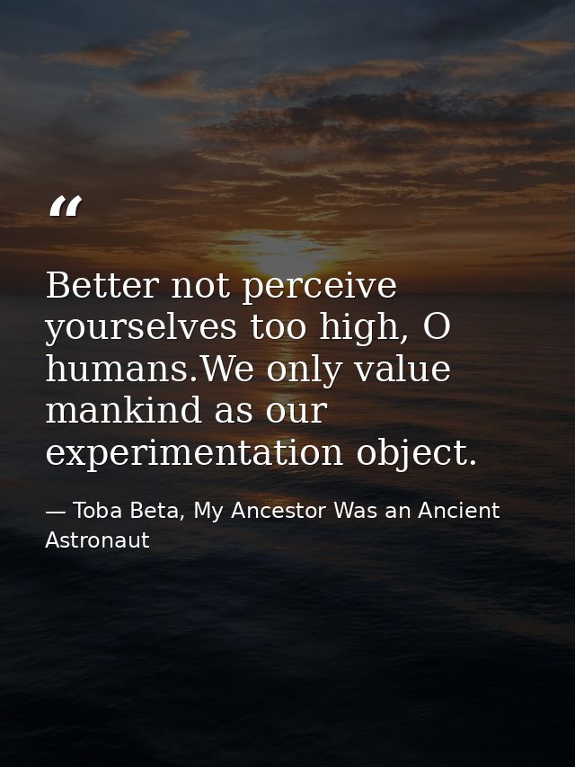 Better not perceive yourselves too high, O humans.We only value mankind as our experimentation object. — Toba Beta, My Ancestor Was an Ancient Astronaut