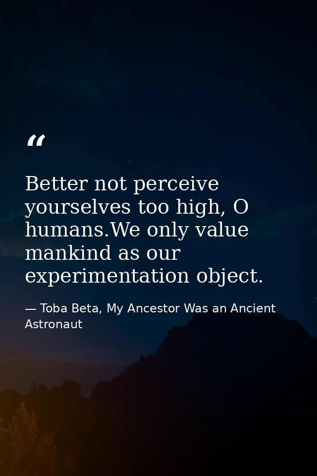 Better not perceive yourselves too high, O humans.We only value mankind as our experimentation object. — Toba Beta, My Ancestor Was an Ancient Astronaut