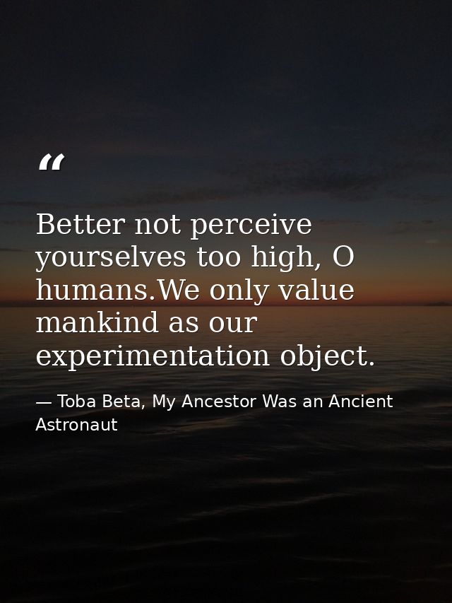 Better not perceive yourselves too high, O humans.We only value mankind as our experimentation object. — Toba Beta, My Ancestor Was an Ancient Astronaut