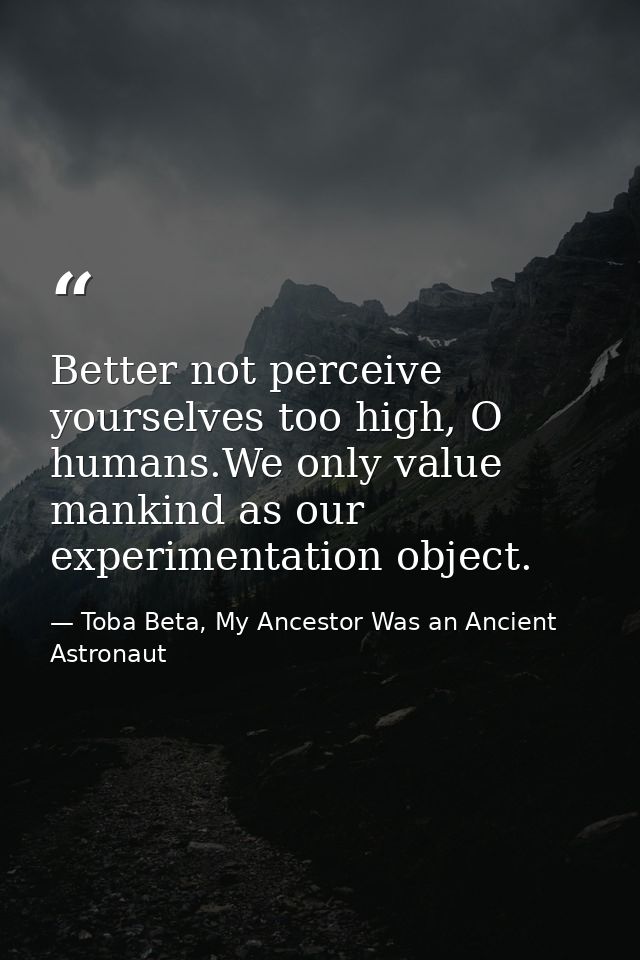 Better not perceive yourselves too high, O humans.We only value mankind as our experimentation object. — Toba Beta, My Ancestor Was an Ancient Astronaut