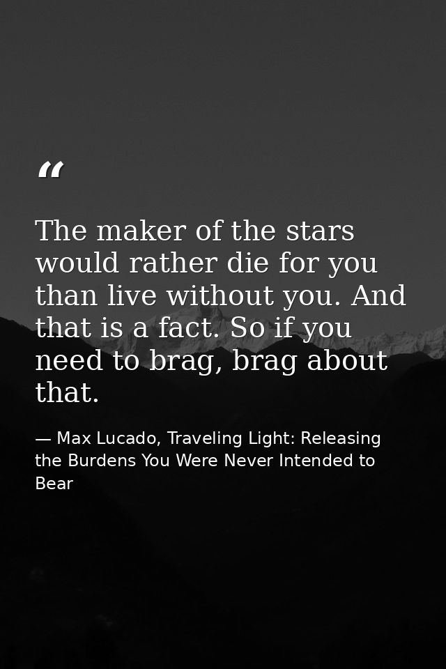 The maker of the stars would rather die for you than live without you. And that is a fact. So if you need to brag, brag  — Max Lucado, Traveling Light: Releasing the Burdens You Were Never Intended to Bear