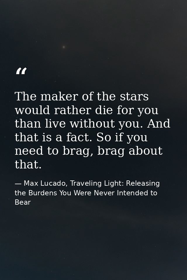 The maker of the stars would rather die for you than live without you. And that is a fact. So if you need to brag, brag  — Max Lucado, Traveling Light: Releasing the Burdens You Were Never Intended to Bear