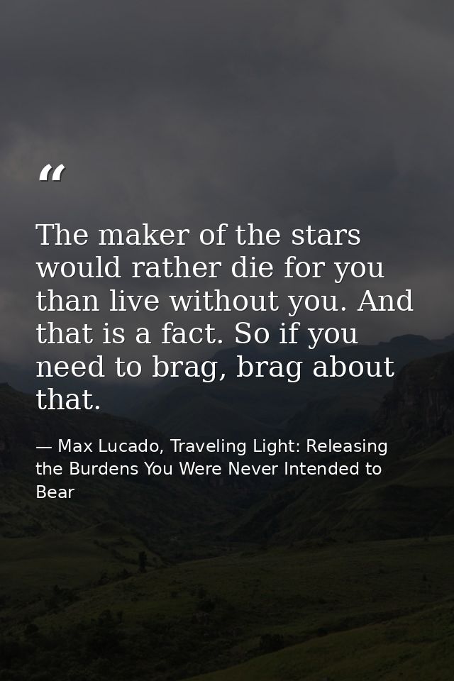 The maker of the stars would rather die for you than live without you. And that is a fact. So if you need to brag, brag  — Max Lucado, Traveling Light: Releasing the Burdens You Were Never Intended to Bear