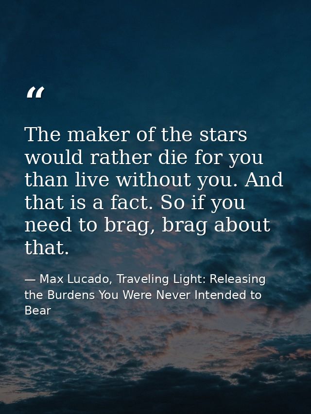 The maker of the stars would rather die for you than live without you. And that is a fact. So if you need to brag, brag  — Max Lucado, Traveling Light: Releasing the Burdens You Were Never Intended to Bear