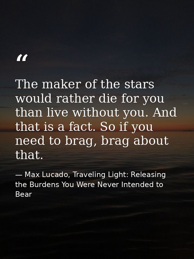 The maker of the stars would rather die for you than live without you. And that is a fact. So if you need to brag, brag  — Max Lucado, Traveling Light: Releasing the Burdens You Were Never Intended to Bear