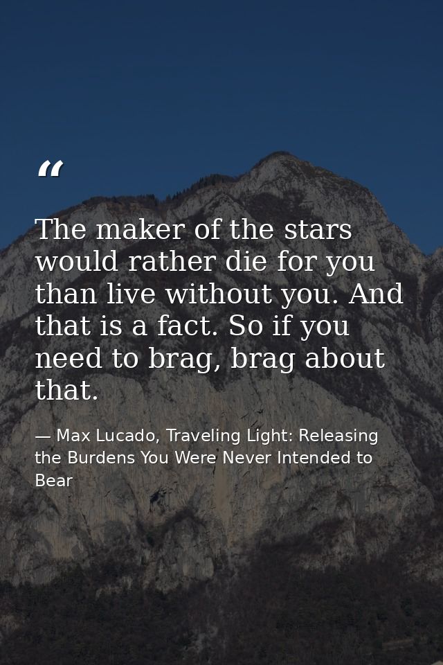 The maker of the stars would rather die for you than live without you. And that is a fact. So if you need to brag, brag  — Max Lucado, Traveling Light: Releasing the Burdens You Were Never Intended to Bear
