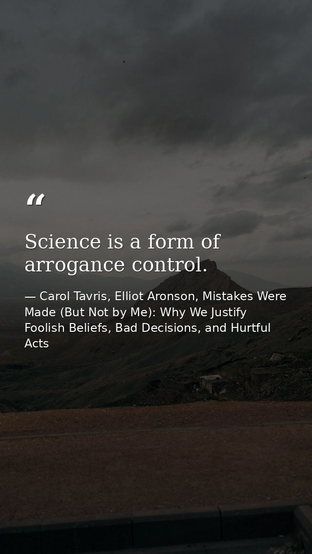 Science is a form of arrogance control. — Carol Tavris, Elliot Aronson, Mistakes Were Made (But Not by Me): Why We Justify Foolish Beliefs, Bad Decisions, and Hurtful Acts