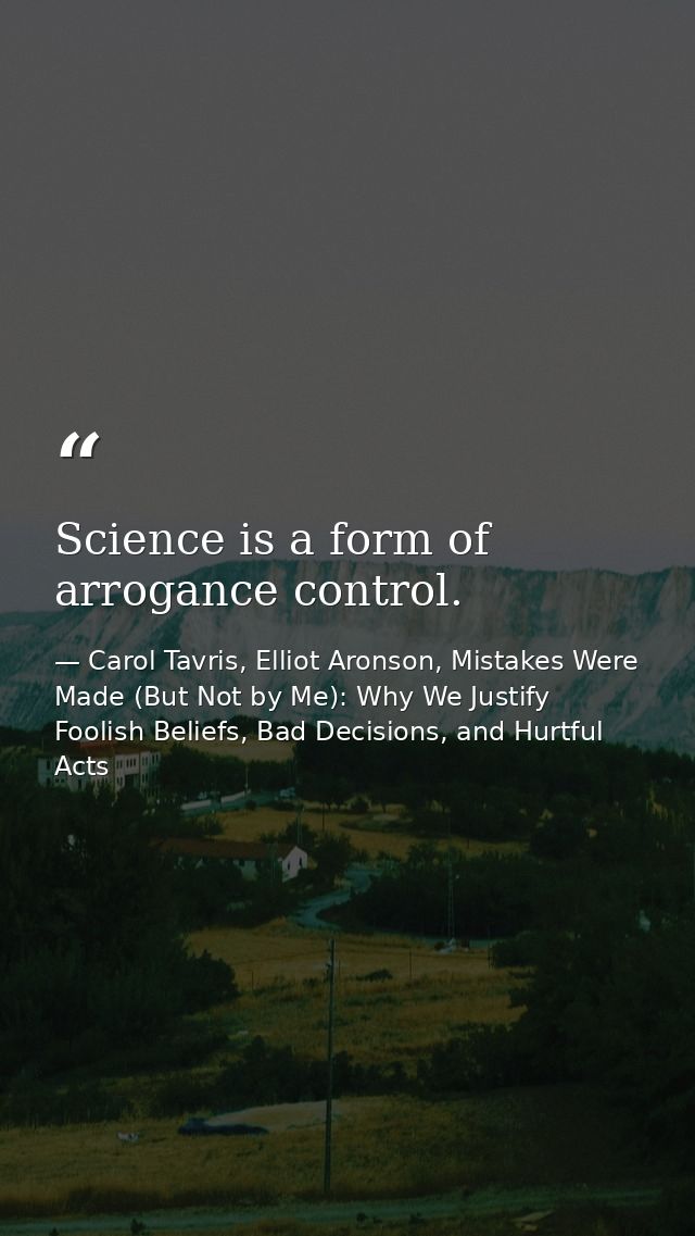 Science is a form of arrogance control. — Carol Tavris, Elliot Aronson, Mistakes Were Made (But Not by Me): Why We Justify Foolish Beliefs, Bad Decisions, and Hurtful Acts