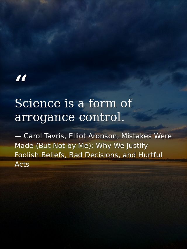 Science is a form of arrogance control. — Carol Tavris, Elliot Aronson, Mistakes Were Made (But Not by Me): Why We Justify Foolish Beliefs, Bad Decisions, and Hurtful Acts