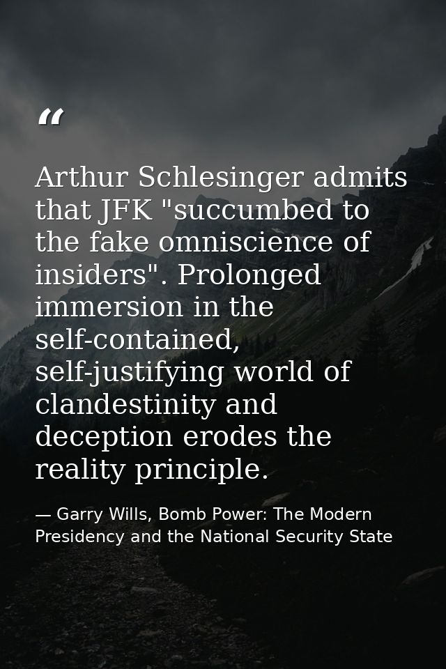 Arthur Schlesinger admits that JFK "succumbed to the fake omniscience of insiders". Prolonged immersion in the self-cont — Garry Wills, Bomb Power: The Modern Presidency and the National Security State