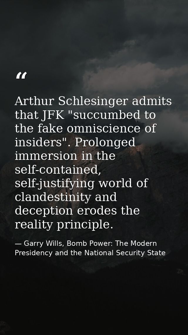 Arthur Schlesinger admits that JFK "succumbed to the fake omniscience of insiders". Prolonged immersion in the self-cont — Garry Wills, Bomb Power: The Modern Presidency and the National Security State
