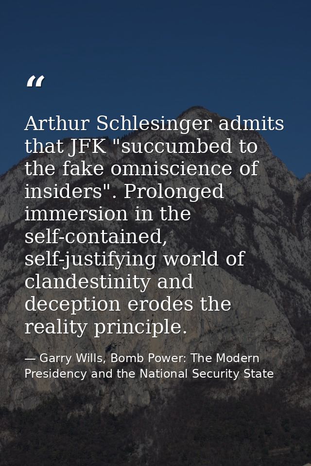 Arthur Schlesinger admits that JFK "succumbed to the fake omniscience of insiders". Prolonged immersion in the self-cont — Garry Wills, Bomb Power: The Modern Presidency and the National Security State