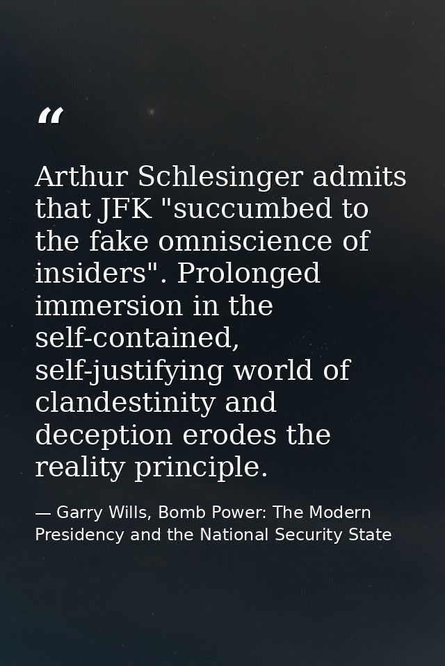 Arthur Schlesinger admits that JFK "succumbed to the fake omniscience of insiders". Prolonged immersion in the self-cont — Garry Wills, Bomb Power: The Modern Presidency and the National Security State