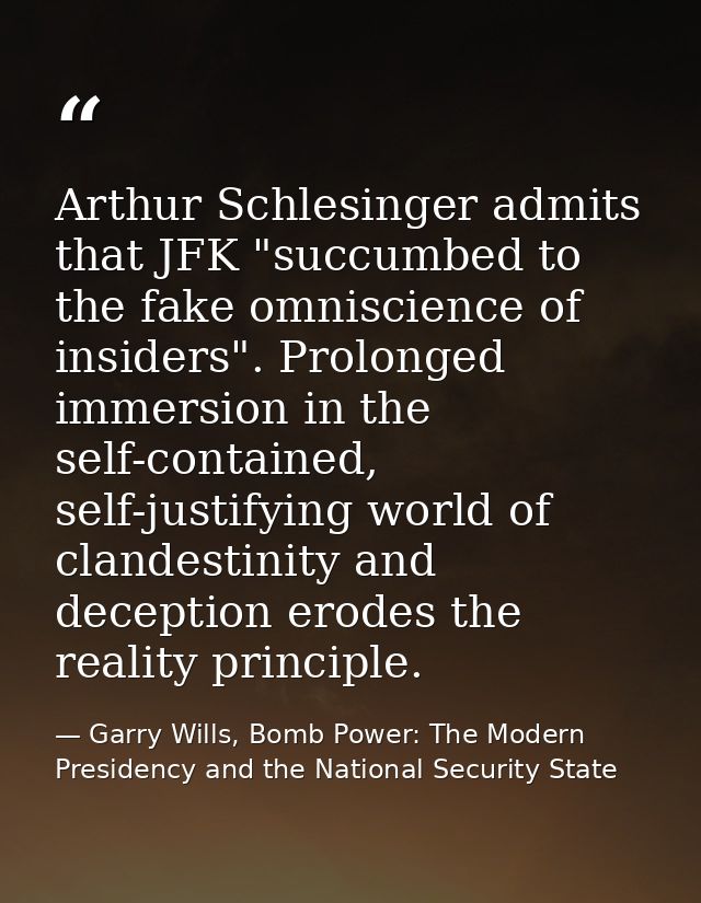 Arthur Schlesinger admits that JFK "succumbed to the fake omniscience of insiders". Prolonged immersion in the self-cont — Garry Wills, Bomb Power: The Modern Presidency and the National Security State