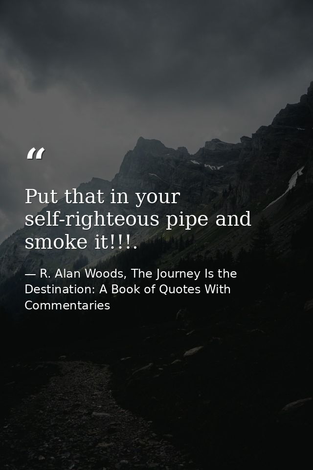 Put that in your self-righteous pipe and smoke it!!!. — R. Alan Woods, The Journey Is the Destination: A Book of Quotes With Commentaries