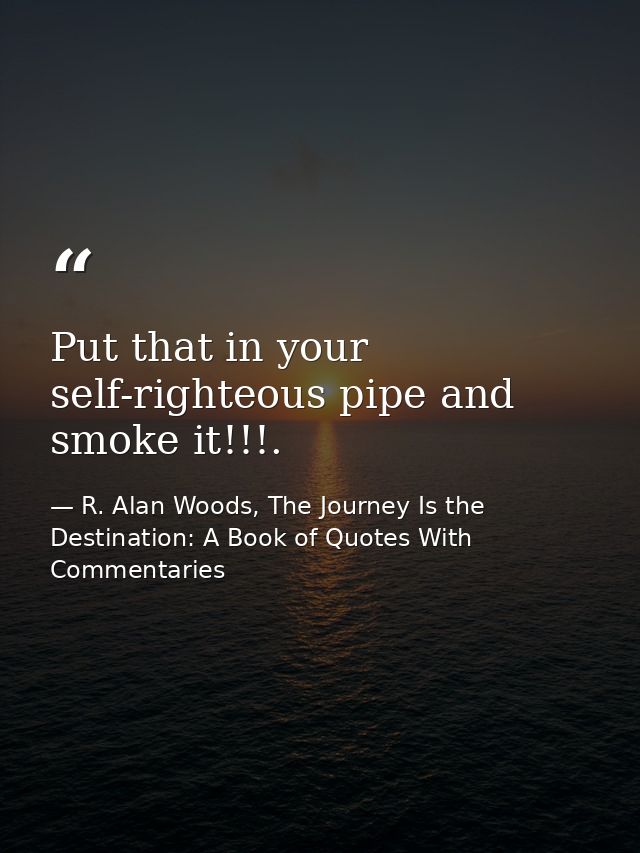 Put that in your self-righteous pipe and smoke it!!!. — R. Alan Woods, The Journey Is the Destination: A Book of Quotes With Commentaries