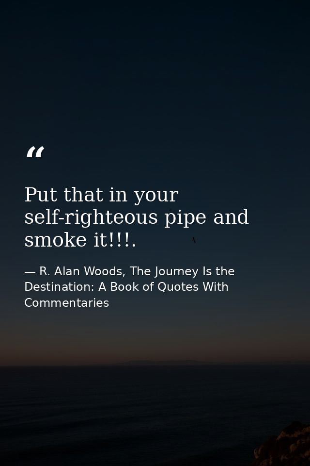 Put that in your self-righteous pipe and smoke it!!!. — R. Alan Woods, The Journey Is the Destination: A Book of Quotes With Commentaries