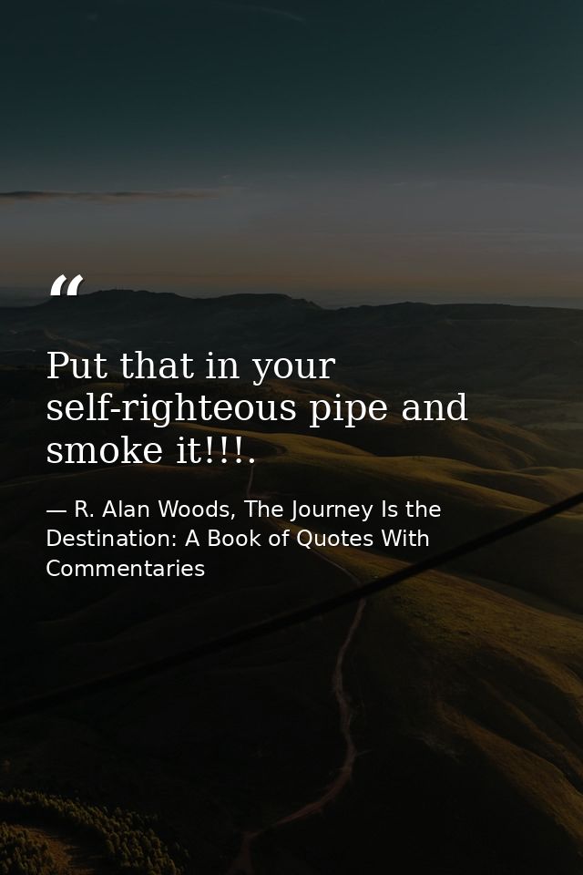 Put that in your self-righteous pipe and smoke it!!!. — R. Alan Woods, The Journey Is the Destination: A Book of Quotes With Commentaries