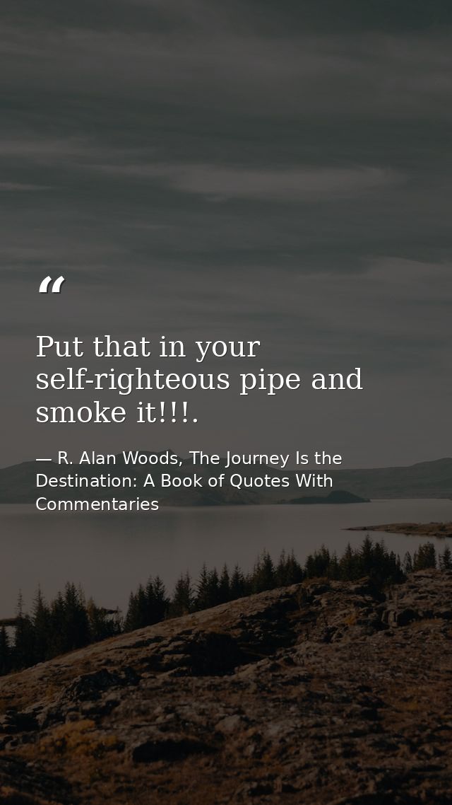 Put that in your self-righteous pipe and smoke it!!!. — R. Alan Woods, The Journey Is the Destination: A Book of Quotes With Commentaries