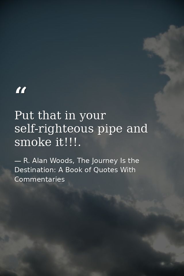 Put that in your self-righteous pipe and smoke it!!!. — R. Alan Woods, The Journey Is the Destination: A Book of Quotes With Commentaries